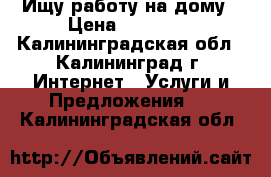 Ищу работу на дому › Цена ­ 30 000 - Калининградская обл., Калининград г. Интернет » Услуги и Предложения   . Калининградская обл.